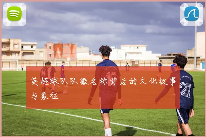 英超球队队徽名称背后的文化故事与象征