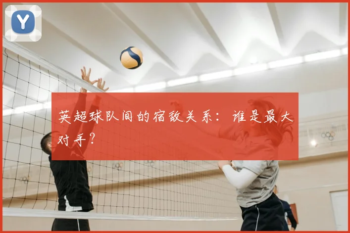 英超球队间的宿敌关系:谁是最大对手?