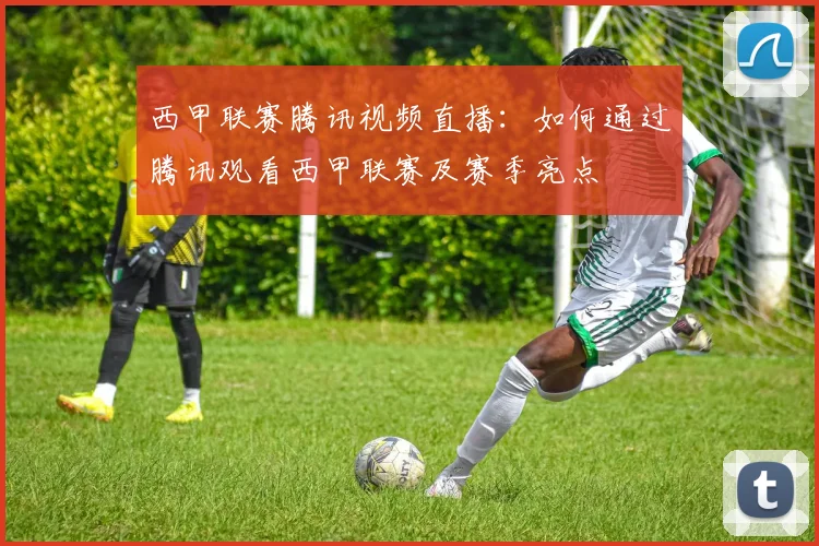 西甲联赛腾讯视频直播：如何通过腾讯观看西甲联赛及赛季亮点