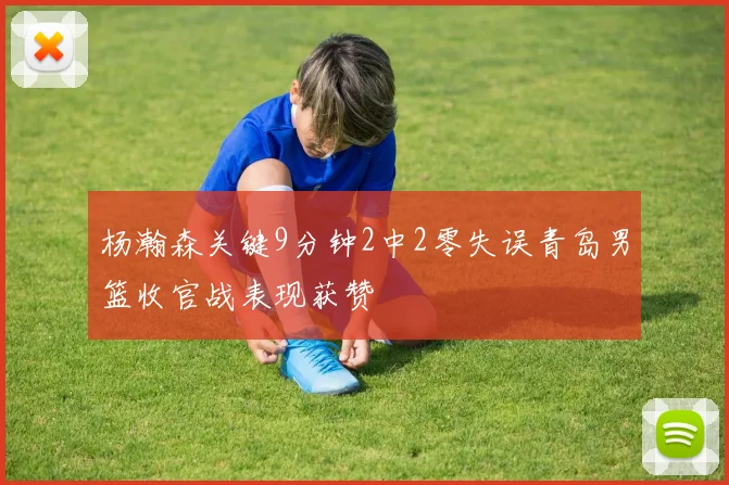 杨瀚森关键9分钟2中2零失误青岛男篮收官战表现获赞