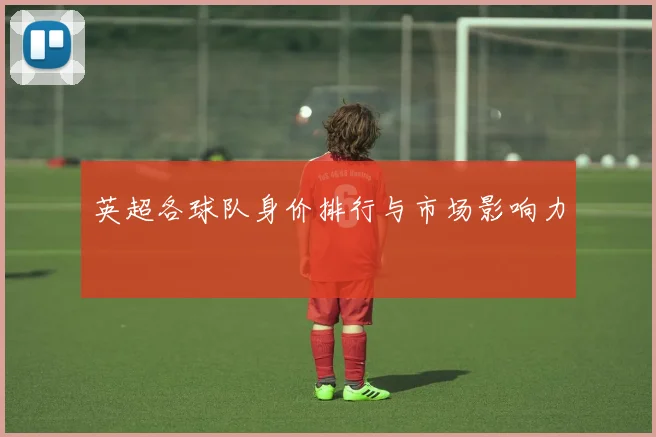 英超各球队身价排行与市场影响力
