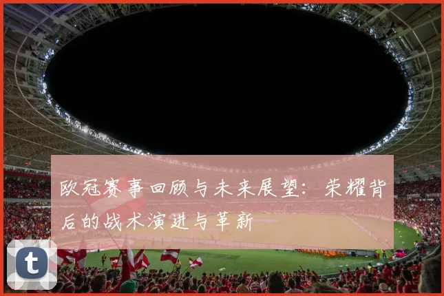 欧冠赛事回顾与未来展望：荣耀背后的战术演进与革新