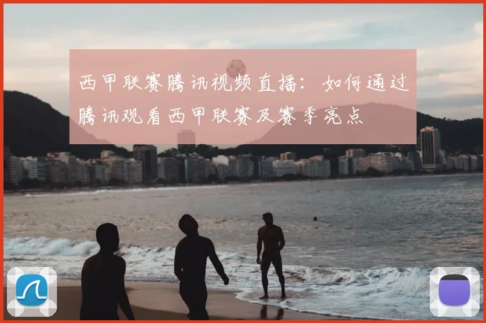 西甲联赛腾讯视频直播:如何通过腾讯观看西甲联赛及赛季亮点